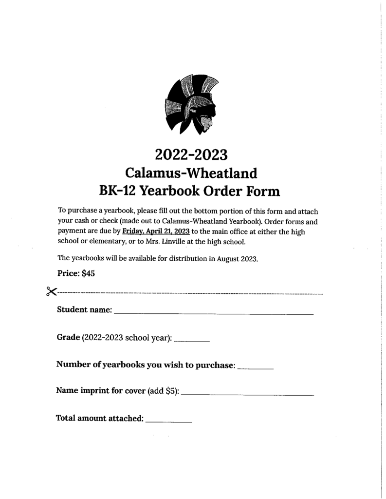2022-2023 calamus wheatland BK-12 yearbook order form to purchase a yearbook, please fill out the bottom portin of this form and attache your cash or check (made out to Calamus Wheatland yearbook) order forms and pyament are due by friday april 21, 2023 to the main office at either the high school or elementary  or to Mrs. Linville at the high school the yearbooks will be available for distribution in August 2023. price $5 student name grade 2022-2023 school year number of yearbooks you wish to purchase name imprint cover (add $5) total amount attached